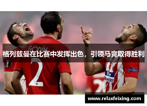 格列兹曼在比赛中发挥出色，引领马竞取得胜利