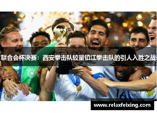 联合会杯决赛：西安拳击队较量镇江拳击队的引人入胜之战